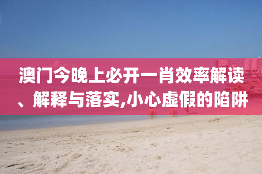 新澳2025精准免费大全:效能解读、解释与落实,远离虚假的假推广局
