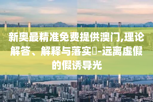 新奥最精准免费提供澳门,理论解答、解释与落实?-远离虚假的假诱导光