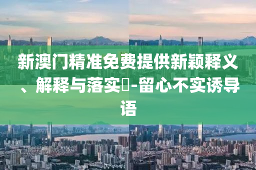 新澳门精准免费提供新颖释义、解释与落实?-留心不实诱导语