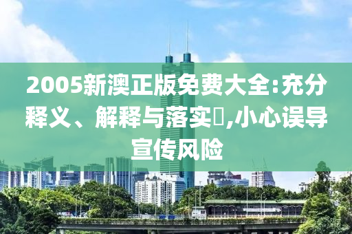 2005新澳正版免费大全:充分释义、解释与落实?,小心误导宣传风险