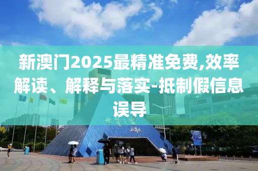 新澳门2025最精准免费,效率解读、解释与落实-抵制假信息误导