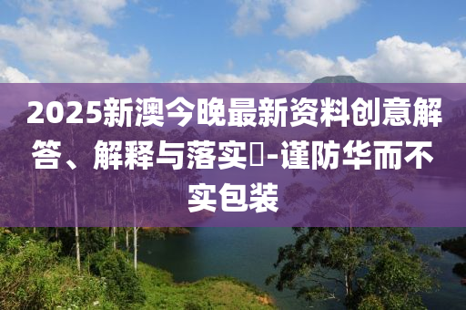 2025新澳今晚最新资料创意解答、解释与落实?-谨防华而不实包装