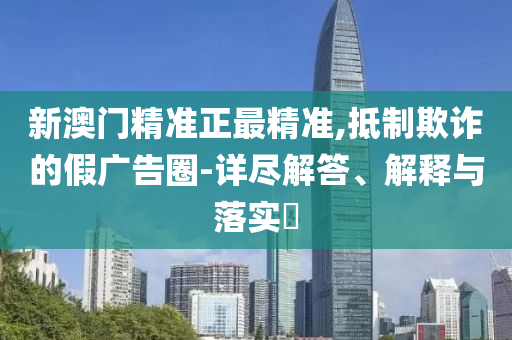 新澳门精准正最精准,抵制欺诈的假广告圈-详尽解答、解释与落实?