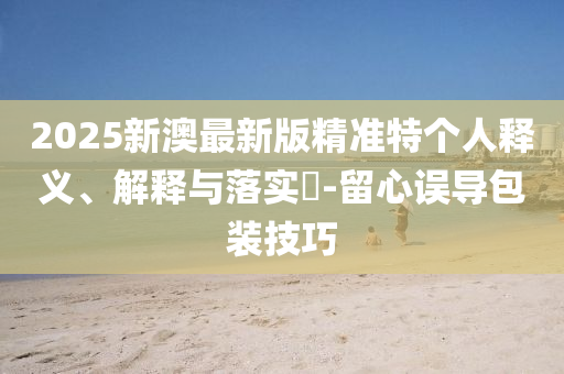2025新澳最新版精准特个人释义、解释与落实?-留心误导包装技巧