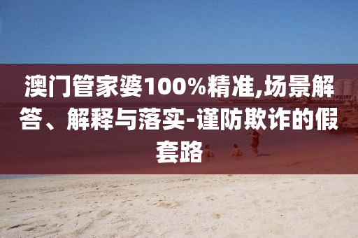 澳门管家婆100%精准,场景解答、解释与落实-谨防欺诈的假套路