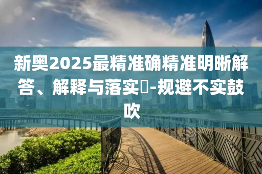 新奥2025最精准确精准明晰解答、解释与落实?-规避不实鼓吹