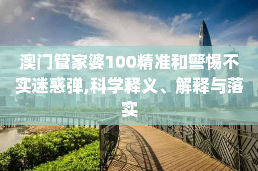 澳门管家婆100精准和警惕不实迷惑弹,科学释义、解释与落实