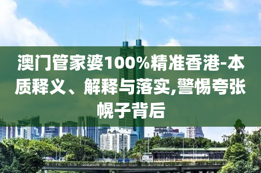 澳门管家婆100%精准香港-本质释义、解释与落实,警惕夸张幌子背后