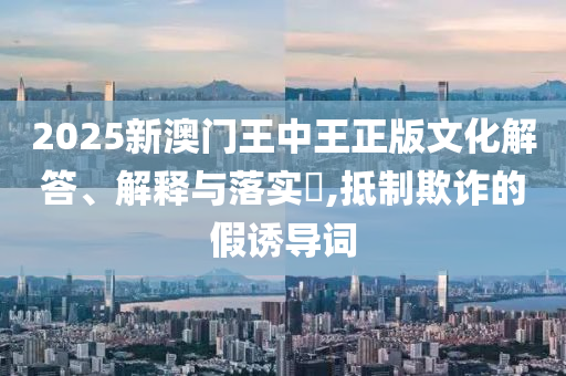2025新澳门王中王正版文化解答、解释与落实?,抵制欺诈的假诱导词