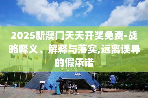 2025新澳门天天开奖免费-战略释义、解释与落实,远离误导的假承诺