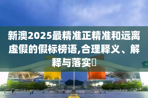 新澳2025最精准正精准和远离虚假的假标榜语,合理释义、解释与落实?