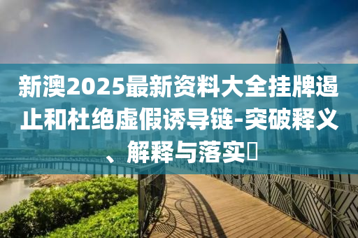 新澳2025最新资料大全挂牌遏止和杜绝虚假诱导链-突破释义、解释与落实?