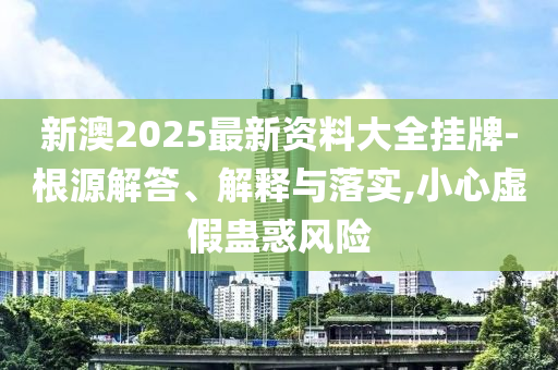 新澳2025最新资料大全挂牌-根源解答、解释与落实,小心虚假蛊惑风险