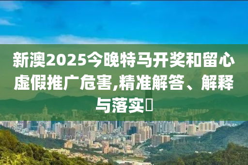 新澳2025今晚特马开奖和留心虚假推广危害,精准解答、解释与落实?
