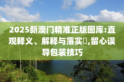 2025新澳门精准正版图库:直观释义、解释与落实?,留心误导包装技巧