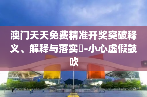 澳门天天免费精准开奖突破释义、解释与落实?-小心虚假鼓吹