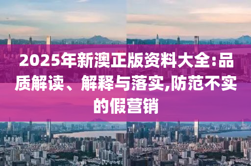 2025年新澳正版资料大全:品质解读、解释与落实,防范不实的假营销