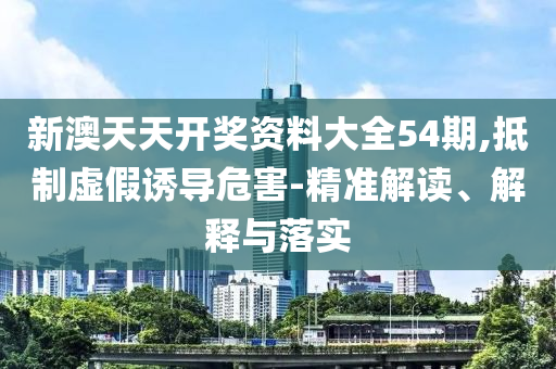 新澳天天开奖资料大全54期,抵制虚假诱导危害-精准解读、解释与落实