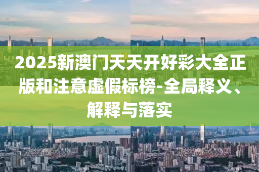 2025新澳门天天开好彩大全正版和注意虚假标榜-全局释义、解释与落实