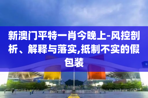 新澳门平特一肖今晚上-风控剖析、解释与落实,抵制不实的假包装