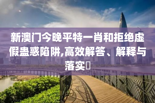 新澳门今晚平特一肖和拒绝虚假蛊惑陷阱,高效解答、解释与落实?