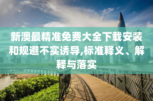 新澳最精准免费大全下载安装和规避不实诱导,标准释义、解释与落实