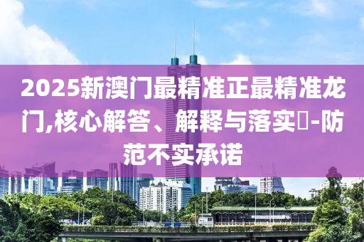 2025新澳门最精准正最精准龙门,核心解答、解释与落实?-防范不实承诺