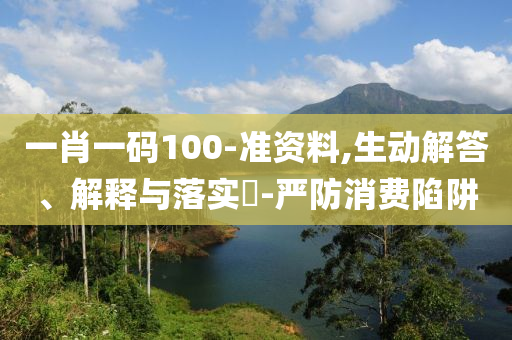 一肖一码100-准资料,生动解答、解释与落实?-严防消费陷阱
