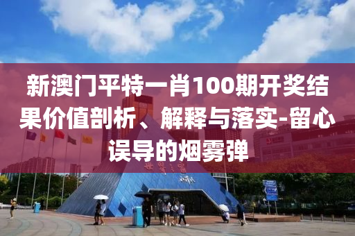 新澳门平特一肖100期开奖结果价值剖析、解释与落实-留心误导的烟雾弹