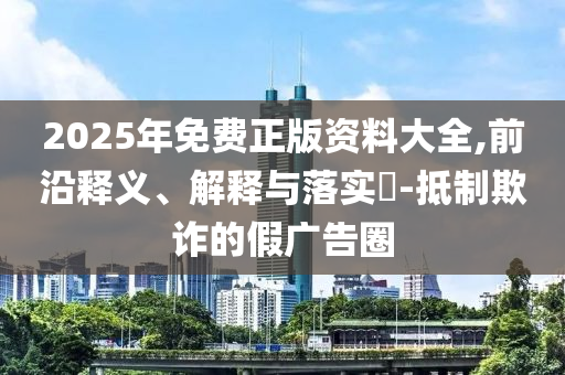 2025年免费正版资料大全,前沿释义、解释与落实?-抵制欺诈的假广告圈